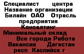 Специалист Call-центра › Название организации ­ Билайн, ОАО › Отрасль предприятия ­ Консалтинг › Минимальный оклад ­ 37 300 - Все города Работа » Вакансии   . Дагестан респ.,Каспийск г.